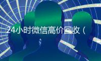 24小时微信高价回收（高价回收微信联系方式）