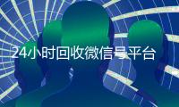 24小时回收微信号平台（24小时在线回收微信账号）